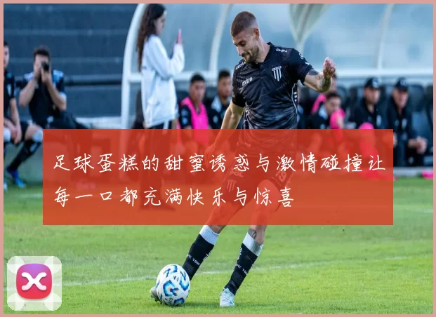 足球蛋糕的甜蜜诱惑与激情碰撞让每一口都充满快乐与惊喜