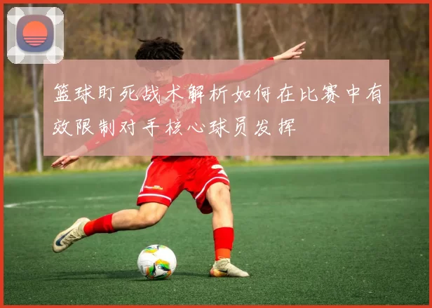 篮球盯死战术解析如何在比赛中有效限制对手核心球员发挥