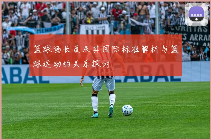篮球场长度及其国际标准解析与篮球运动的关系探讨