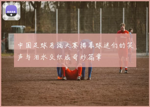 中国足球恶搞大赛揭幕球迷们的笑声与泪水交织成奇妙篇章