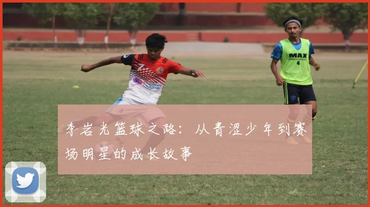 李岩光篮球之路：从青涩少年到赛场明星的成长故事