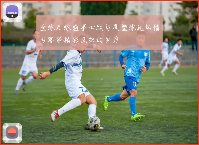 全球足球盛事回顾与展望球迷热情与赛事精彩交织的岁月