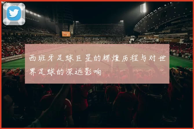 西班牙足球巨星的辉煌历程与对世界足球的深远影响