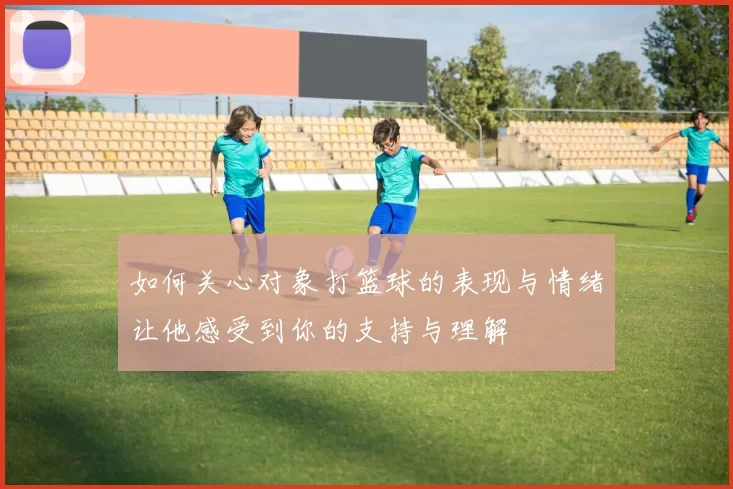 如何关心对象打篮球的表现与情绪让他感受到你的支持与理解